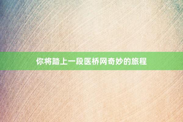 你将踏上一段医桥网奇妙的旅程